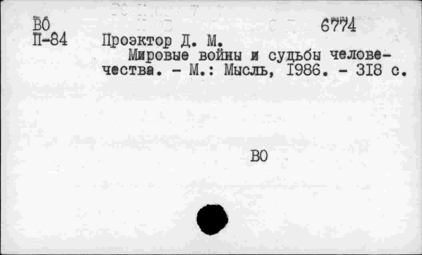 ﻿ю ,	"	" ста
П-84	Проэктор Д. М.
Мировые войны и судьбы человечества. - М.: Мысль, 1986. - 318 с.
ВО